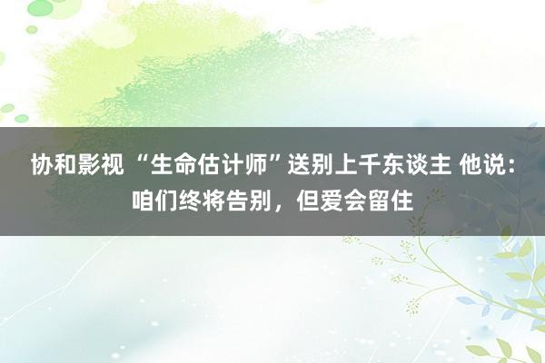 协和影视 “生命估计师”送别上千东谈主 他说：咱们终将告别，但爱会留住