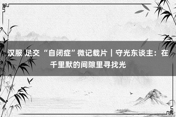 汉服 足交 “自闭症”微记载片｜守光东谈主：在千里默的间隙里寻找光