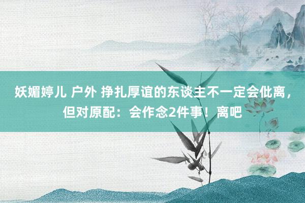 妖媚婷儿 户外 挣扎厚谊的东谈主不一定会仳离，但对原配：会作念2件事！离吧