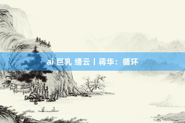 ai 巨乳 缙云丨蒋华：循环