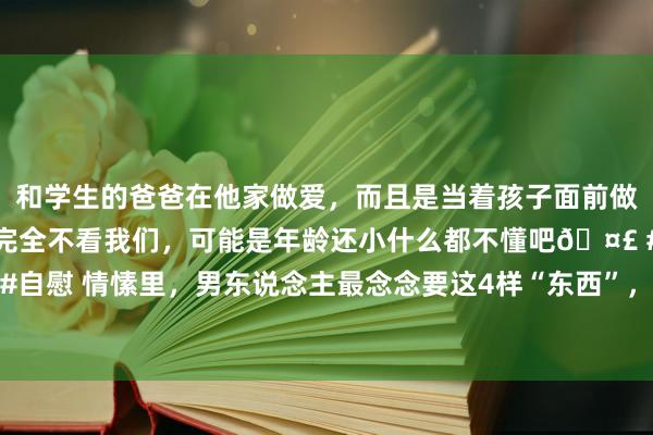 和学生的爸爸在他家做爱，而且是当着孩子面前做爱，太刺激了，孩子完全不看我们，可能是年龄还小什么都不懂吧🤣 #同城 #文爱 #自慰 情愫里，男东说念主最念念要这4样“东西”，女东说念主若能给，会让他爱你入骨