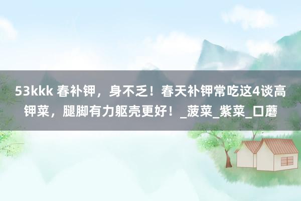 53kkk 春补钾，身不乏！春天补钾常吃这4谈高钾菜，腿脚有力躯壳更好！_菠菜_紫菜_口蘑