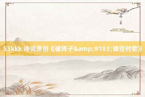 53kkk 诗词原创《破阵子&#183;晴空村歌》