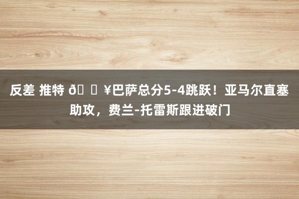 反差 推特 🔥巴萨总分5-4跳跃！亚马尔直塞助攻，费兰-托雷斯跟进破门