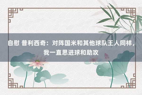 自慰 普利西奇：对阵国米和其他球队王人同样，我一直思进球和助攻