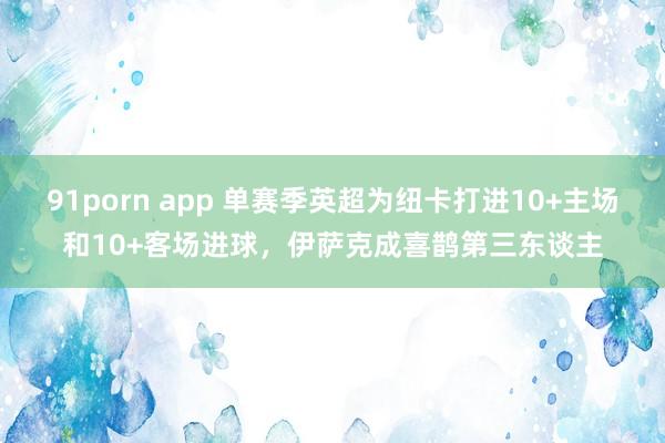 91porn app 单赛季英超为纽卡打进10+主场和10+客场进球，伊萨克成喜鹊第三东谈主