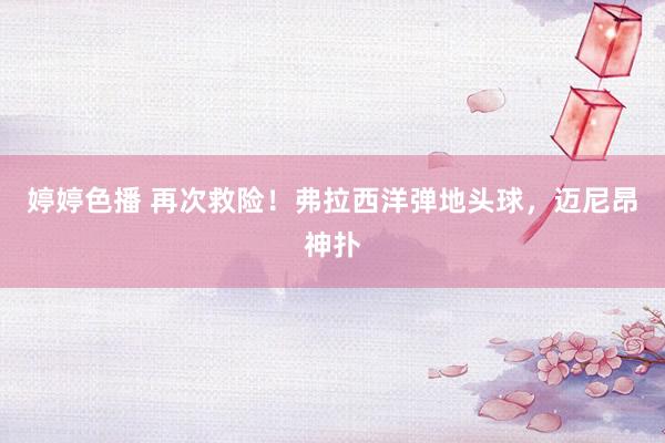 婷婷色播 再次救险！弗拉西洋弹地头球，迈尼昂神扑