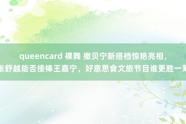 queencard 裸舞 撒贝宁新搭档惊艳亮相，张舒越能否接棒王嘉宁，好意思食文旅节目谁更胜一筹
