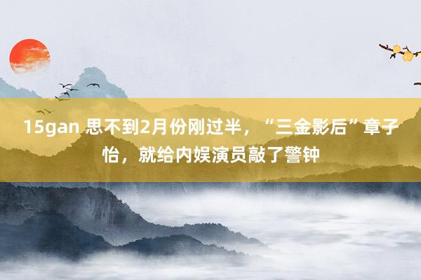 15gan 思不到2月份刚过半，“三金影后”章子怡，就给内娱演员敲了警钟
