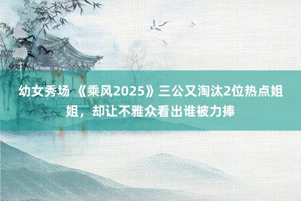 幼女秀场 《乘风2025》三公又淘汰2位热点姐姐，却让不雅众看出谁被力捧
