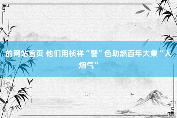 的网站首页 他们用祯祥“警”色助燃百年大集“人烟气”