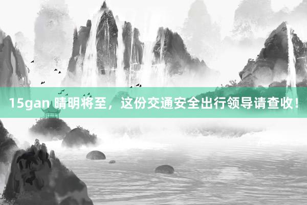 15gan 晴明将至，这份交通安全出行领导请查收！