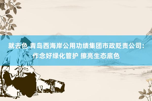 就去色 青岛西海岸公用功绩集团市政贬责公司：作念好绿化管护 擦亮生态底色