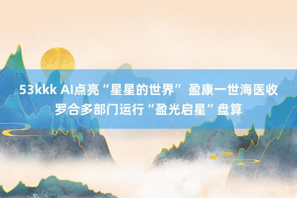 53kkk AI点亮“星星的世界” 盈康一世海医收罗合多部门运行“盈光启星”盘算