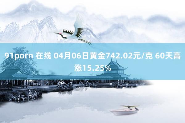 91porn 在线 04月06日黄金742.02元/克 60天高涨15.25%