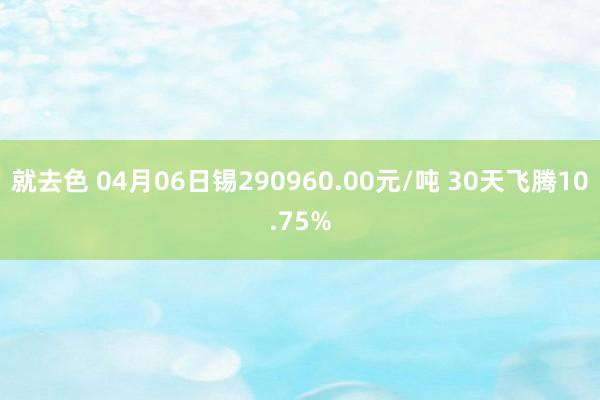 就去色 04月06日锡290960.00元/吨 30天飞腾10.75%