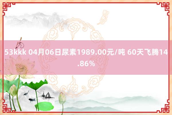 53kkk 04月06日尿素1989.00元/吨 60天飞腾14.86%