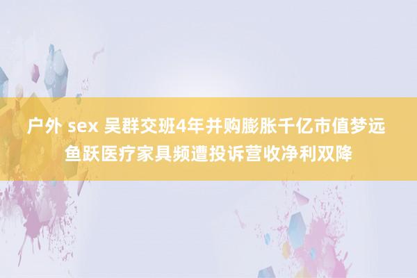 户外 sex 吴群交班4年并购膨胀千亿市值梦远 鱼跃医疗家具频遭投诉营收净利双降