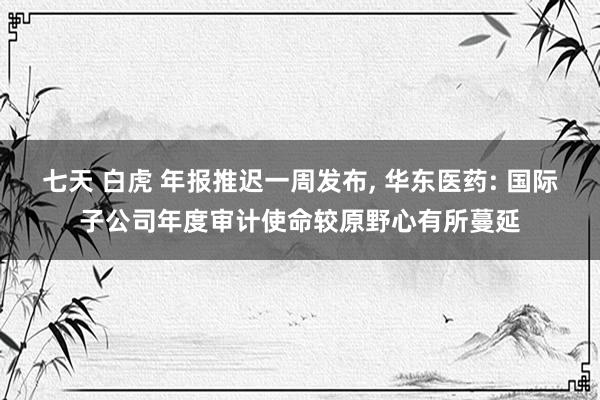 七天 白虎 年报推迟一周发布， 华东医药: 国际子公司年度审计使命较原野心有所蔓延