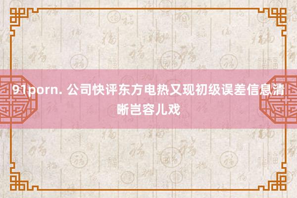 91porn. 公司快评东方电热又现初级误差信息清晰岂容儿戏