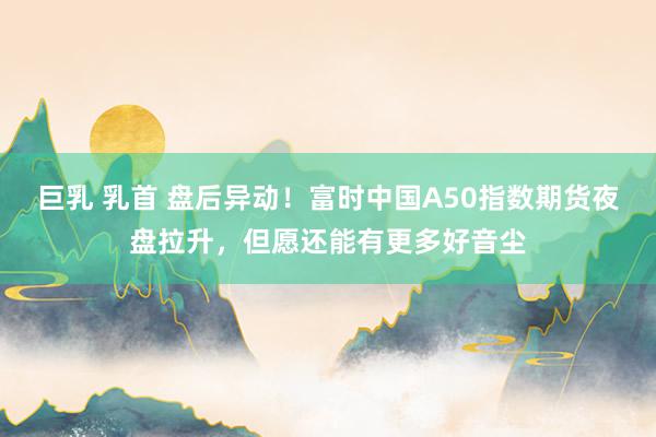 巨乳 乳首 盘后异动！富时中国A50指数期货夜盘拉升，但愿还能有更多好音尘