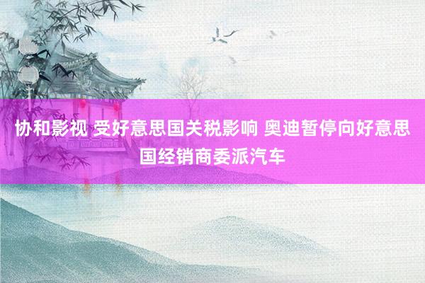 协和影视 受好意思国关税影响 奥迪暂停向好意思国经销商委派汽车