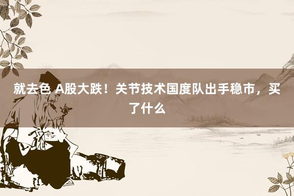 就去色 A股大跌！关节技术国度队出手稳市，买了什么