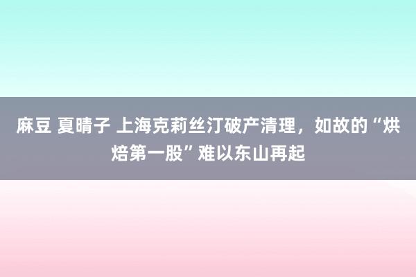 麻豆 夏晴子 上海克莉丝汀破产清理，如故的“烘焙第一股”难以东山再起