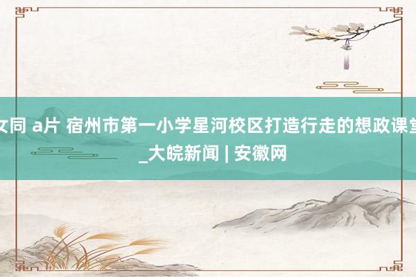 女同 a片 宿州市第一小学星河校区打造行走的想政课堂  _大皖新闻 | 安徽网