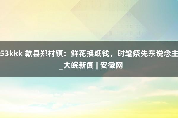 53kkk 歙县郑村镇：鲜花换纸钱，时髦祭先东说念主  _大皖新闻 | 安徽网