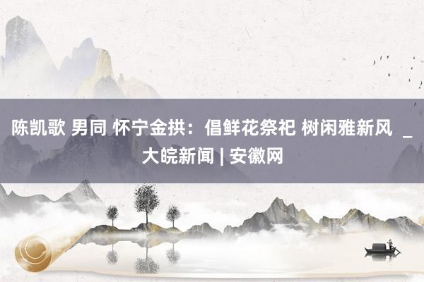 陈凯歌 男同 怀宁金拱：倡鲜花祭祀 树闲雅新风  _大皖新闻 | 安徽网