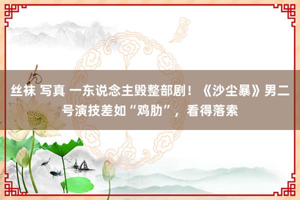 丝袜 写真 一东说念主毁整部剧！《沙尘暴》男二号演技差如“鸡肋”，看得落索