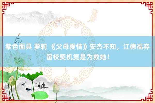 紫色面具 萝莉 《父母爱情》安杰不知，江德福弃留校契机竟是为救她！