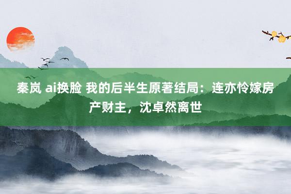 秦岚 ai换脸 我的后半生原著结局：连亦怜嫁房产财主，沈卓然离世