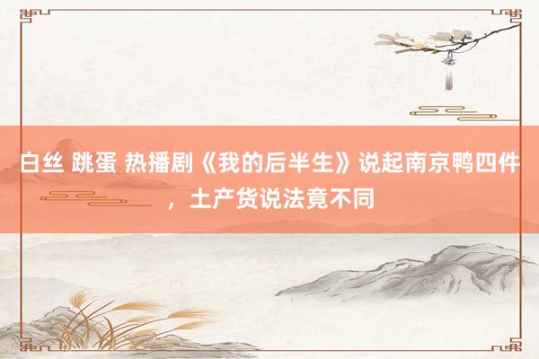 白丝 跳蛋 热播剧《我的后半生》说起南京鸭四件，土产货说法竟不同