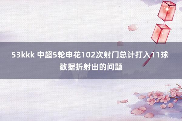 53kkk 中超5轮申花102次射门总计打入11球 数据折射出的问题