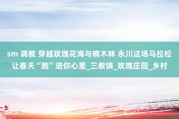 sm 调教 穿越玫瑰花海与楠木林 永川这场马拉松让春天“跑”进你心里_三教镇_玫瑰庄园_乡村