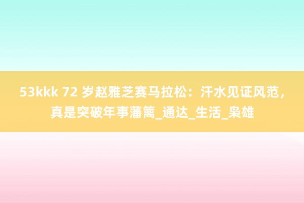 53kkk 72 岁赵雅芝赛马拉松：汗水见证风范，真是突破年事藩篱_通达_生活_枭雄