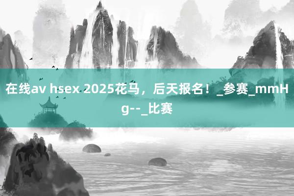 在线av hsex 2025花马，后天报名！_参赛_mmHg--_比赛