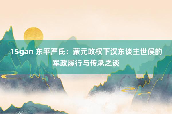 15gan 东平严氏：蒙元政权下汉东谈主世侯的军政履行与传承之谈