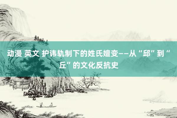 动漫 英文 护讳轨制下的姓氏嬗变——从“邱”到“丘”的文化反抗史
