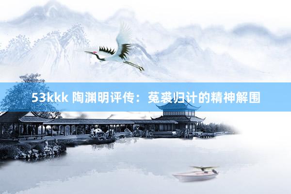 53kkk 陶渊明评传：菟裘归计的精神解围