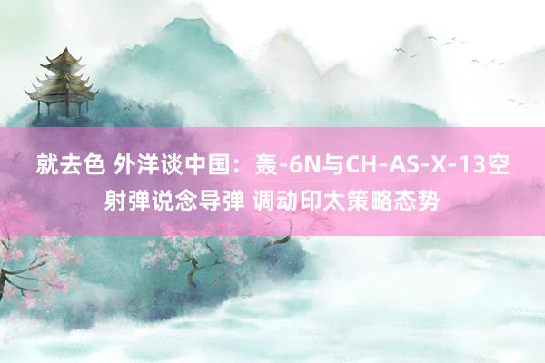 就去色 外洋谈中国：轰-6N与CH-AS-X-13空射弹说念导弹 调动印太策略态势