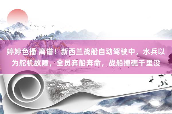 婷婷色播 离谱！新西兰战船自动驾驶中，水兵以为舵机故障，全员弃船奔命，战船撞礁千里没