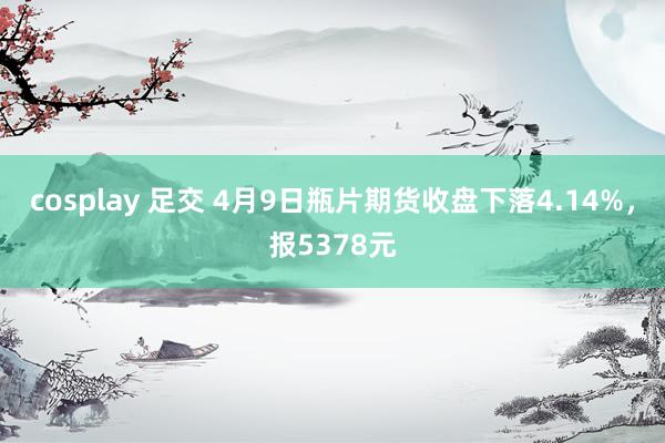 cosplay 足交 4月9日瓶片期货收盘下落4.14%，报5378元