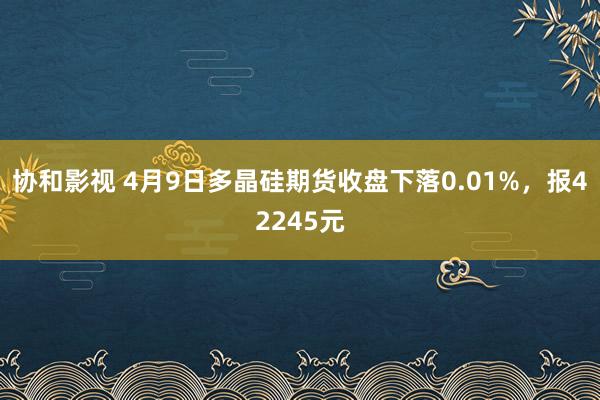协和影视 4月9日多晶硅期货收盘下落0.01%，报42245元