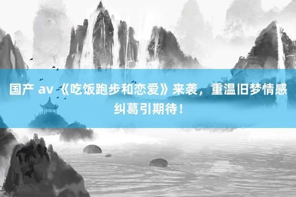 国产 av 《吃饭跑步和恋爱》来袭，重温旧梦情感纠葛引期待！
