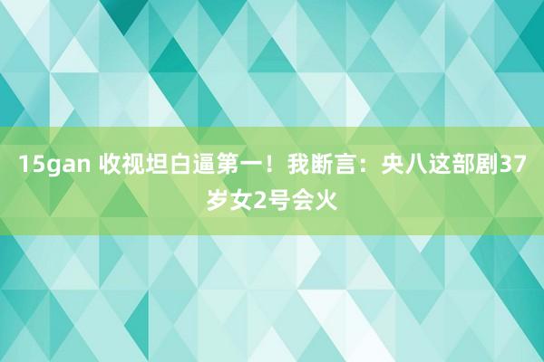 15gan 收视坦白逼第一！我断言：央八这部剧37岁女2号会火