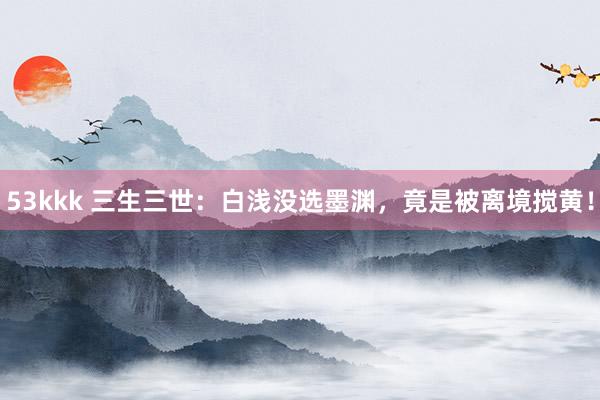 53kkk 三生三世：白浅没选墨渊，竟是被离境搅黄！