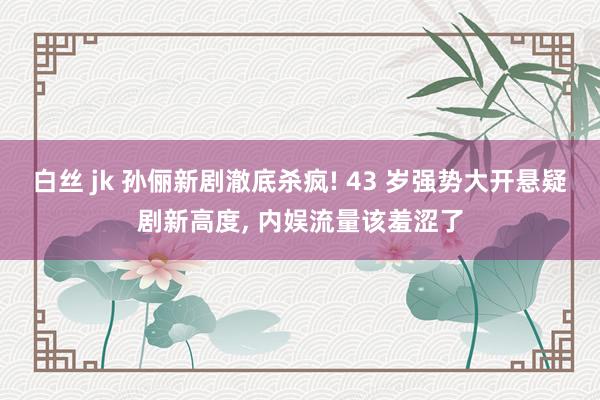 白丝 jk 孙俪新剧澈底杀疯! 43 岁强势大开悬疑剧新高度， 内娱流量该羞涩了